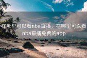 在哪里可以看nba直播，在哪里可以看nba直播免费的app