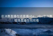 总决赛直播在线直播nba，nba总决赛现场直播在线观看