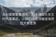 杏彩体育聚集领先：羽毛球四大天王时代落幕后，小将们冲击顶峰逐渐把控大赛走势