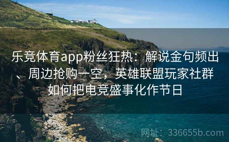 乐竞体育app粉丝狂热：解说金句频出、周边抢购一空，英雄联盟玩家社群如何把电竞盛事化作节日