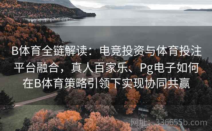 B体育全链解读：电竞投资与体育投注平台融合，真人百家乐、Pg电子如何在B体育策略引领下实现协同共赢