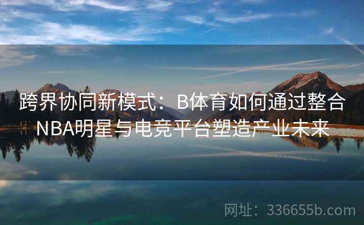 跨界协同新模式：B体育如何通过整合NBA明星与电竞平台塑造产业未来