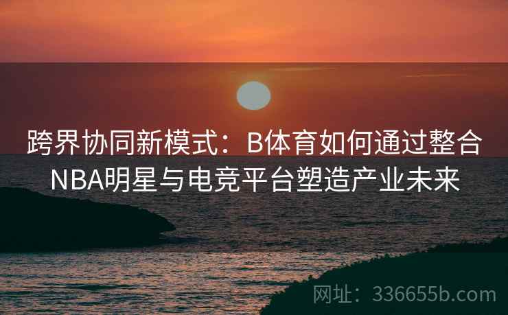 跨界协同新模式：B体育如何通过整合NBA明星与电竞平台塑造产业未来