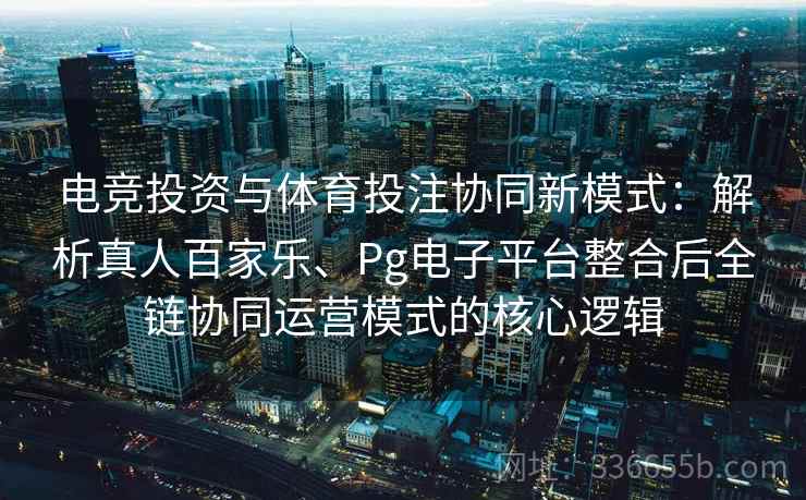 电竞投资与体育投注协同新模式：解析真人百家乐、Pg电子平台整合后全链协同运营模式的核心逻辑