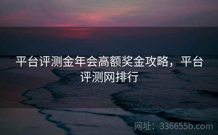 平台评测金年会高额奖金攻略，平台评测网排行