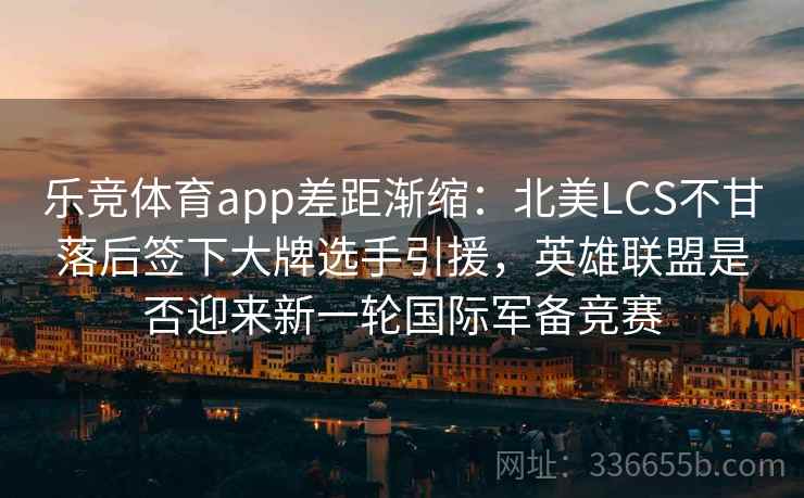 乐竞体育app差距渐缩：北美LCS不甘落后签下大牌选手引援，英雄联盟是否迎来新一轮国际军备竞赛
