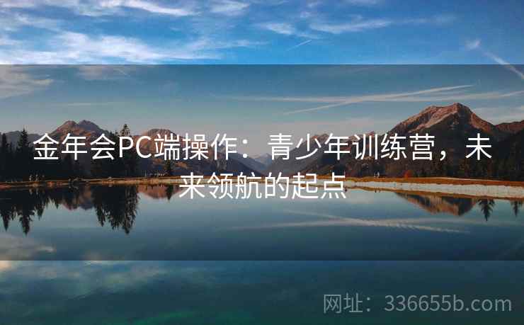 金年会PC端操作：青少年训练营，未来领航的起点
