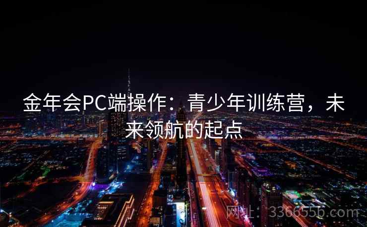 金年会PC端操作：青少年训练营，未来领航的起点