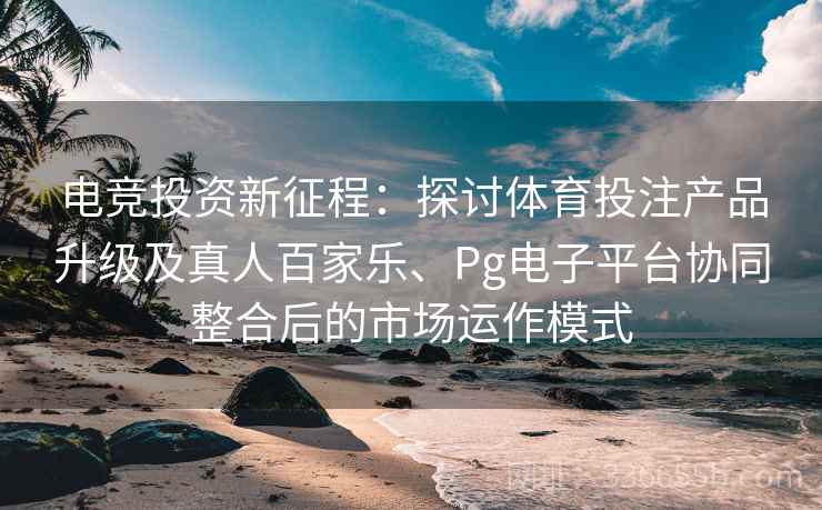 电竞投资新征程：探讨体育投注产品升级及真人百家乐、Pg电子平台协同整合后的市场运作模式