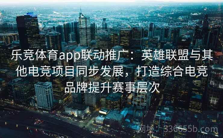 乐竞体育app联动推广：英雄联盟与其他电竞项目同步发展，打造综合电竞品牌提升赛事层次