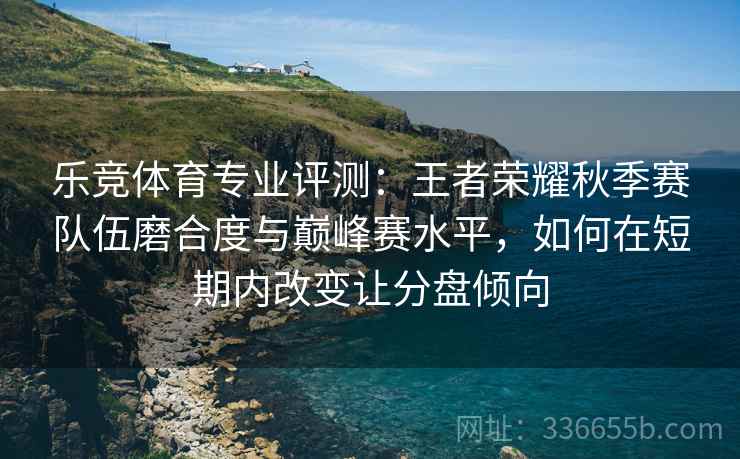 乐竞体育专业评测：王者荣耀秋季赛队伍磨合度与巅峰赛水平，如何在短期内改变让分盘倾向