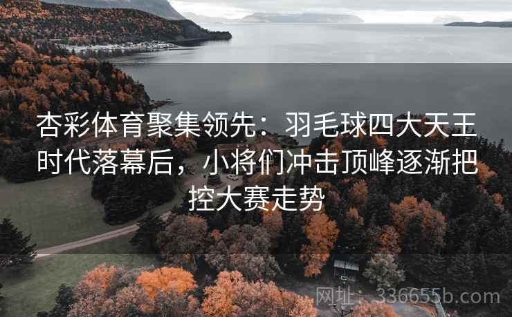 杏彩体育聚集领先：羽毛球四大天王时代落幕后，小将们冲击顶峰逐渐把控大赛走势