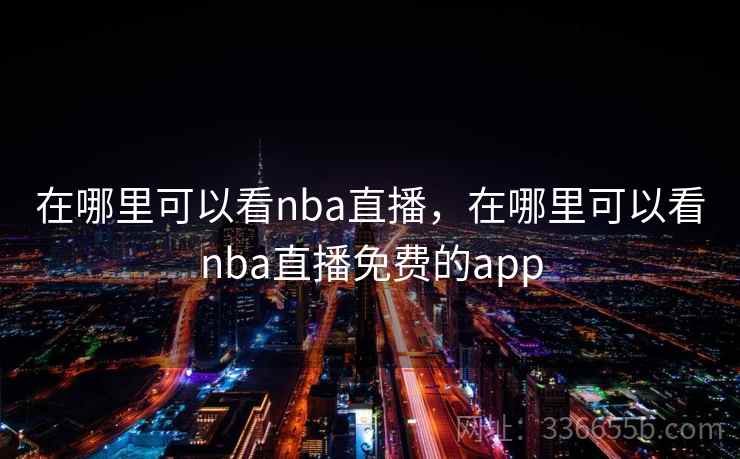在哪里可以看nba直播，在哪里可以看nba直播免费的app