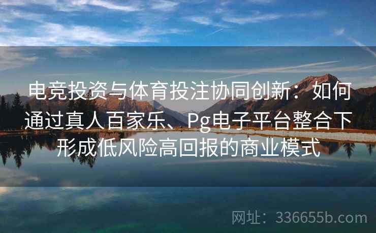 电竞投资与体育投注协同创新：如何通过真人百家乐、Pg电子平台整合下形成低风险高回报的商业模式