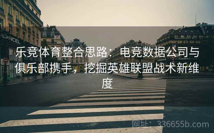 乐竞体育整合思路：电竞数据公司与俱乐部携手，挖掘英雄联盟战术新维度