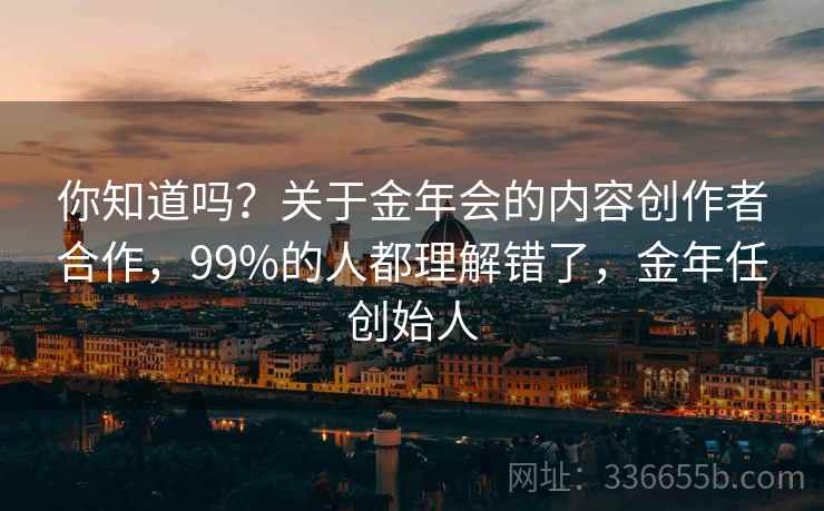你知道吗？关于金年会的内容创作者合作，99%的人都理解错了，金年任创始人