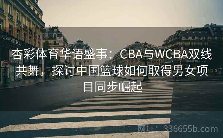 杏彩体育华语盛事：CBA与WCBA双线共舞，探讨中国篮球如何取得男女项目同步崛起