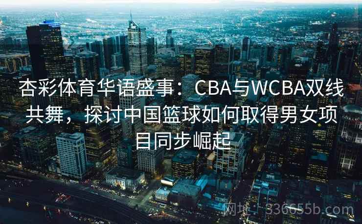 杏彩体育华语盛事：CBA与WCBA双线共舞，探讨中国篮球如何取得男女项目同步崛起