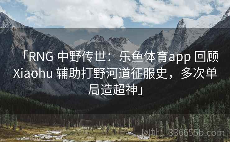 「RNG 中野传世：乐鱼体育app 回顾 Xiaohu 辅助打野河道征服史，多次单局造超神」