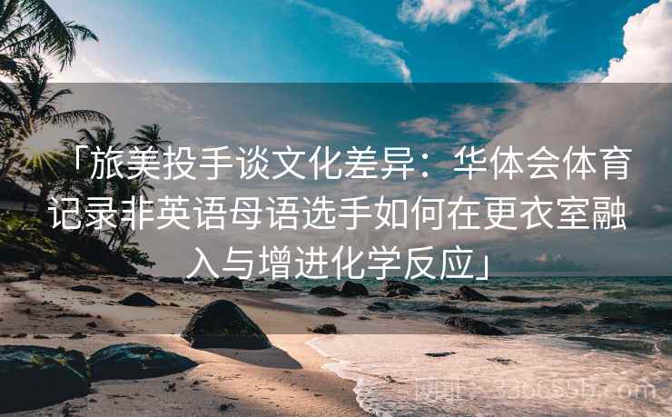 「旅美投手谈文化差异：华体会体育 记录非英语母语选手如何在更衣室融入与增进化学反应」