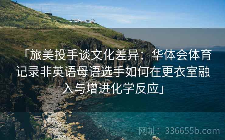 「旅美投手谈文化差异：华体会体育 记录非英语母语选手如何在更衣室融入与增进化学反应」