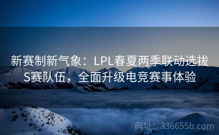 新赛制新气象：LPL春夏两季联动选拔S赛队伍，全面升级电竞赛事体验