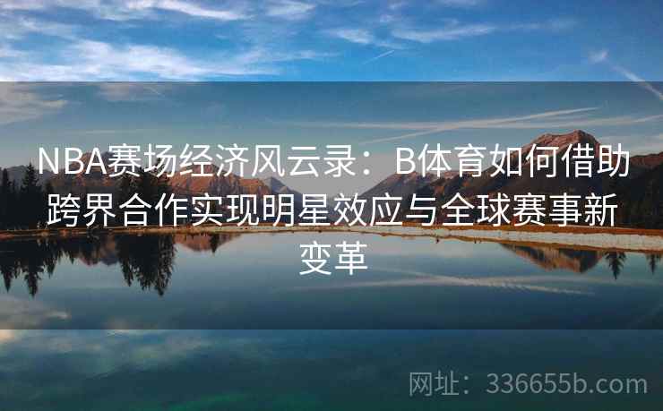 NBA赛场经济风云录：B体育如何借助跨界合作实现明星效应与全球赛事新变革