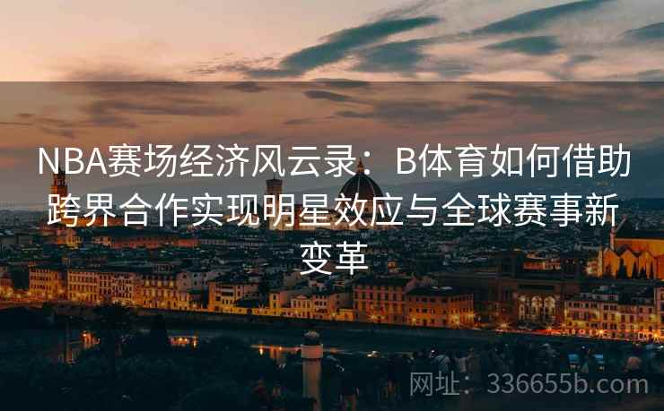 NBA赛场经济风云录：B体育如何借助跨界合作实现明星效应与全球赛事新变革